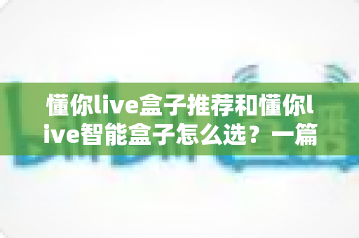 懂你live盒子推荐和懂你live智能盒子怎么选？一篇看懂的完整选购指南与避坑攻略