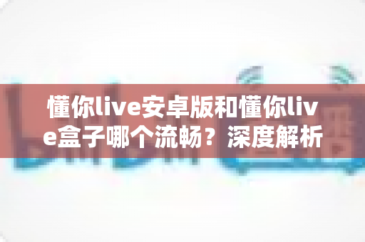 懂你live安卓版和懂你live盒子哪个流畅？深度解析助你选出最佳观影方案