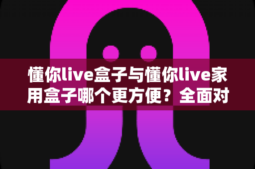 懂你live盒子与懂你live家用盒子哪个更方便?全面对比帮你选对设备 懂你live盒子与懂你live家用盒子哪个更方便?全面对比帮你选对设备