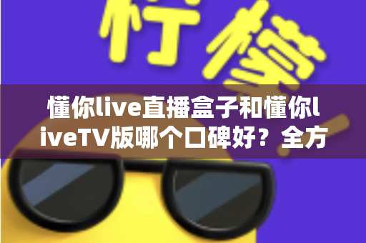 懂你live直播盒子和懂你liveTV版哪个口碑好?全方位深度对比评测与实用选购指南 懂你live直播盒子和懂你liveTV版哪个口碑好?全方位深度对比评测与实用选购指南