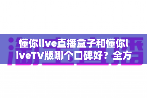 懂你live直播盒子和懂你liveTV版哪个口碑好?全方位深度对比评测与实用选购指南 懂你live直播盒子和懂你liveTV版哪个口碑好?全方位深度对比评测与实用选购指南