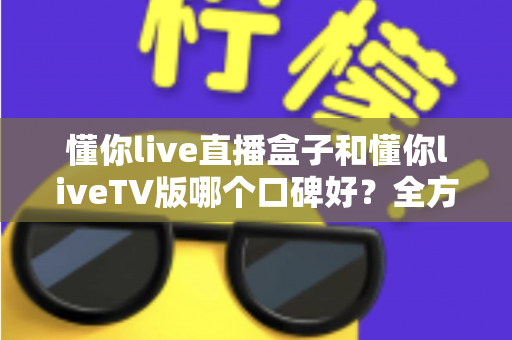 懂你live直播盒子和懂你liveTV版哪个口碑好?全方位深度对比评测与实用选购指南 懂你live直播盒子和懂你liveTV版哪个口碑好?全方位深度对比评测与实用选购指南