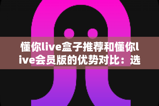 懂你live盒子推荐和懂你live会员版的优势对比:选对版本,畅享大屏高清直播新体验 懂你live盒子推荐和懂你live会员版的优势对比:选对版本,畅享大屏高清直播新体验