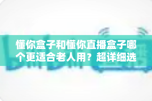 懂你盒子和懂你直播盒子哪个更适合老人用？超详细选购指南，帮爸妈告别“看电视难”