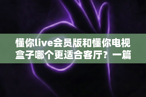 懂你live会员版和懂你电视盒子哪个更适合客厅?一篇讲透客厅影音最佳选择 懂你live会员版和懂你电视盒子哪个更适合客厅?一篇讲透客厅影音最佳选择