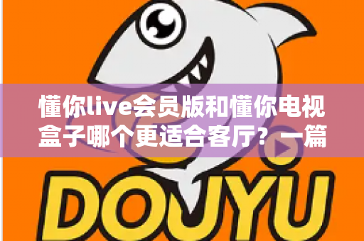 懂你live会员版和懂你电视盒子哪个更适合客厅?一篇讲透客厅影音最佳选择 懂你live会员版和懂你电视盒子哪个更适合客厅?一篇讲透客厅影音最佳选择