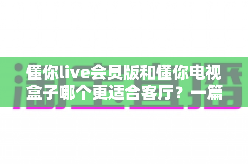 懂你live会员版和懂你电视盒子哪个更适合客厅？一篇讲透客厅影音最佳选择