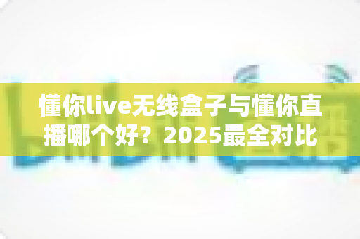 懂你live无线盒子与懂你直播哪个好?2025最全对比测评帮你一次选对直播装备 懂你live无线盒子与懂你直播哪个好?2025最全对比测评帮你一次选对直播装备