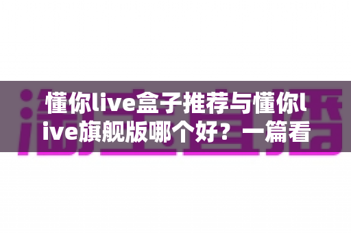 懂你live盒子推荐与懂你live旗舰版哪个好?一篇看懂差异的深度选购指南 懂你live盒子推荐与懂你live旗舰版哪个好?一篇看懂差异的深度选购指南