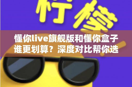 懂你live旗舰版和懂你盒子谁更划算?深度对比帮你选对不选贵 懂你live旗舰版和懂你盒子谁更划算?深度对比帮你选对不选贵