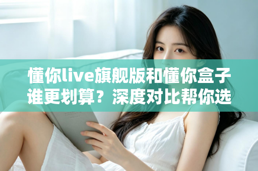 懂你live旗舰版和懂你盒子谁更划算?深度对比帮你选对不选贵 懂你live旗舰版和懂你盒子谁更划算?深度对比帮你选对不选贵