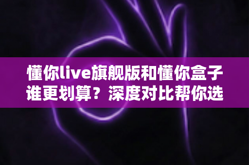 懂你live旗舰版和懂你盒子谁更划算?深度对比帮你选对不选贵 懂你live旗舰版和懂你盒子谁更划算?深度对比帮你选对不选贵