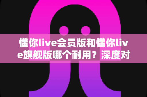 懂你live会员版和懂你live旗舰版哪个耐用?深度对比解析帮你选对版本不踩坑 懂你live会员版和懂你live旗舰版哪个耐用?深度对比解析帮你选对版本不踩坑