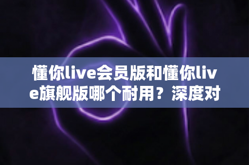 懂你live会员版和懂你live旗舰版哪个耐用?深度对比解析帮你选对版本不踩坑 懂你live会员版和懂你live旗舰版哪个耐用?深度对比解析帮你选对版本不踩坑
