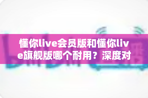 懂你live会员版和懂你live旗舰版哪个耐用？深度对比解析帮你选对版本不踩坑