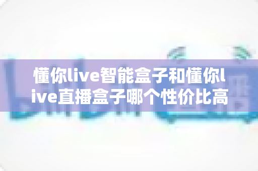 懂你live智能盒子和懂你live直播盒子哪个性价比高?一篇讲透的选购对比指南 懂你live智能盒子和懂你live直播盒子哪个性价比高?一篇讲透的选购对比指南