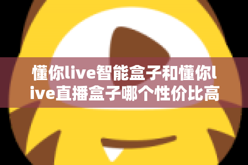 懂你live智能盒子和懂你live直播盒子哪个性价比高?一篇讲透的选购对比指南 懂你live智能盒子和懂你live直播盒子哪个性价比高?一篇讲透的选购对比指南
