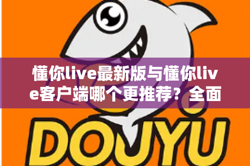 懂你live最新版与懂你live客户端哪个更推荐?全面对比解析助你做出明智选择 懂你live最新版与懂你live客户端哪个更推荐?全面对比解析助你做出明智选择