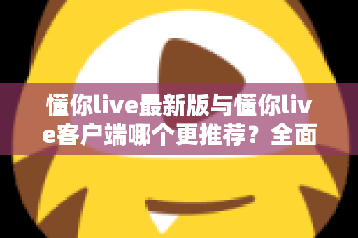 懂你live最新版与懂你live客户端哪个更推荐?全面对比解析助你做出明智选择 懂你live最新版与懂你live客户端哪个更推荐?全面对比解析助你做出明智选择