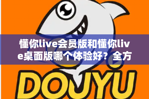 懂你live会员版和懂你live桌面版哪个体验好?全方位深度对比帮你找到最适合的版本 懂你live会员版和懂你live桌面版哪个体验好?全方位深度对比帮你找到最适合的版本