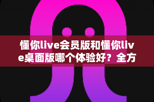 懂你live会员版和懂你live桌面版哪个体验好?全方位深度对比帮你找到最适合的版本 懂你live会员版和懂你live桌面版哪个体验好?全方位深度对比帮你找到最适合的版本