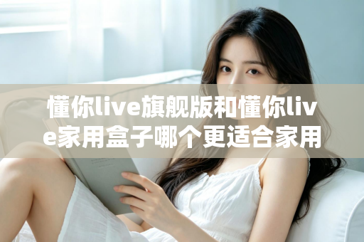懂你live旗舰版和懂你live家用盒子哪个更适合家用？深度对比帮你选对不踩坑