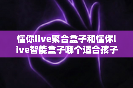 懂你live聚合盒子和懂你live智能盒子哪个适合孩子？家长选购全攻略深度测评