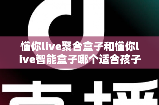 懂你live聚合盒子和懂你live智能盒子哪个适合孩子？家长选购全攻略深度测评
