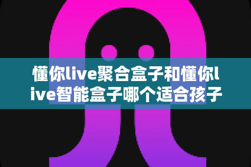 懂你live聚合盒子和懂你live智能盒子哪个适合孩子？家长选购全攻略深度测评