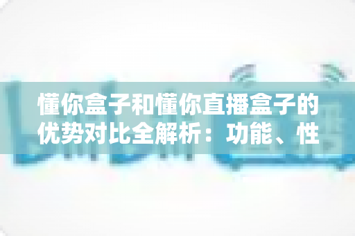 懂你盒子和懂你直播盒子的优势对比全解析:功能、性能与选购指南一文看懂 懂你盒子和懂你直播盒子的优势对比全解析:功能、性能与选购指南一文看懂
