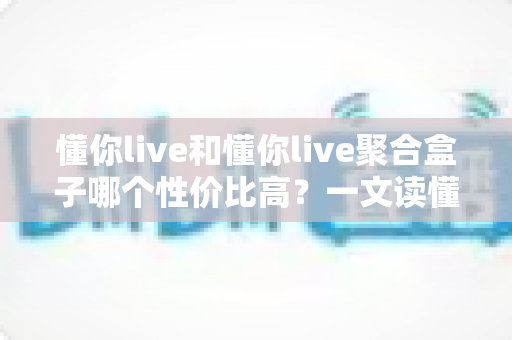 懂你live和懂你live聚合盒子哪个性价比高?一文读懂选购逻辑与实用对比 懂你live和懂你live聚合盒子哪个性价比高?一文读懂选购逻辑与实用对比