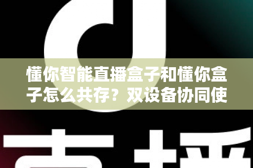 懂你智能直播盒子和懂你盒子怎么共存?双设备协同使用全攻略,轻松实现直播效率翻倍 懂你智能直播盒子和懂你盒子怎么共存?双设备协同使用全攻略,轻松实现直播效率翻倍