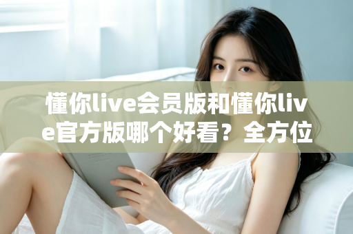 懂你live会员版和懂你live官方版哪个好看?全方位对比测评帮你选对版本 懂你live会员版和懂你live官方版哪个好看?全方位对比测评帮你选对版本