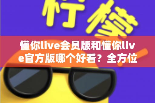 懂你live会员版和懂你live官方版哪个好看?全方位对比测评帮你选对版本 懂你live会员版和懂你live官方版哪个好看?全方位对比测评帮你选对版本