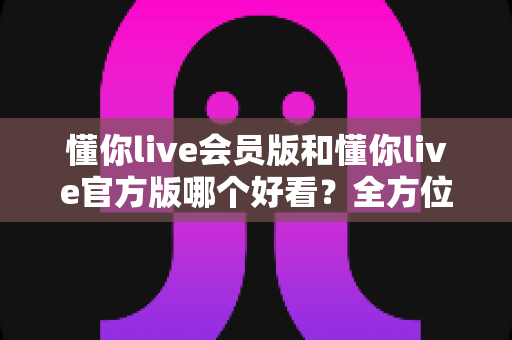 懂你live会员版和懂你live官方版哪个好看？全方位对比测评帮你选对版本