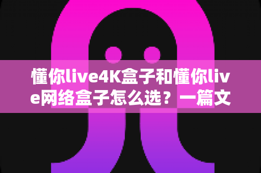 懂你live4K盒子和懂你live网络盒子怎么选?一篇文章帮你理清思路,找到最适合自己的那款 懂你live4K盒子和懂你live网络盒子怎么选?一篇文章帮你理清思路,找到最适合自己的那款