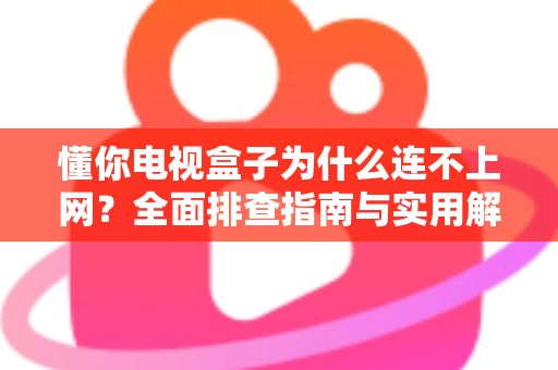 懂你电视盒子为什么连不上网?全面排查指南与实用解决方案大公开 懂你电视盒子为什么连不上网?全面排查指南与实用解决方案大公开