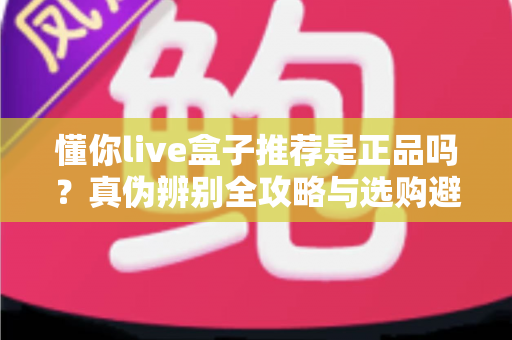 懂你live盒子推荐是正品吗？真伪辨别全攻略与选购避坑指南