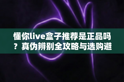 懂你live盒子推荐是正品吗？真伪辨别全攻略与选购避坑指南