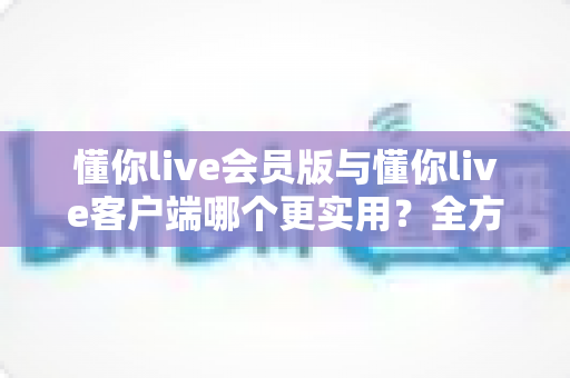 懂你live会员版与懂你live客户端哪个更实用?全方位对比解析助你做出明智选择 懂你live会员版与懂你live客户端哪个更实用?全方位对比解析助你做出明智选择