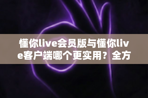 懂你live会员版与懂你live客户端哪个更实用?全方位对比解析助你做出明智选择 懂你live会员版与懂你live客户端哪个更实用?全方位对比解析助你做出明智选择