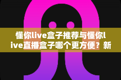 懂你live盒子推荐与懂你live直播盒子哪个更方便？新手到老手的全面对比与实用指南
