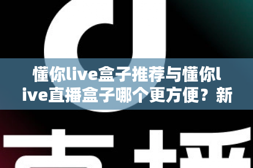 懂你live盒子推荐与懂你live直播盒子哪个更方便？新手到老手的全面对比与实用指南