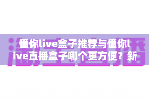 懂你live盒子推荐与懂你live直播盒子哪个更方便？新手到老手的全面对比与实用指南