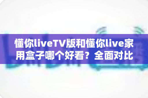 懂你liveTV版和懂你live家用盒子哪个好看?全面对比帮你选出颜值与体验兼得的那一款 懂你liveTV版和懂你live家用盒子哪个好看?全面对比帮你选出颜值与体验兼得的那一款