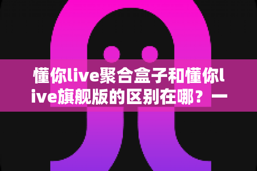 懂你live聚合盒子和懂你live旗舰版的区别在哪?一文看懂两大版本的功能差异与选购指南 懂你live聚合盒子和懂你live旗舰版的区别在哪?一文看懂两大版本的功能差异与选购指南