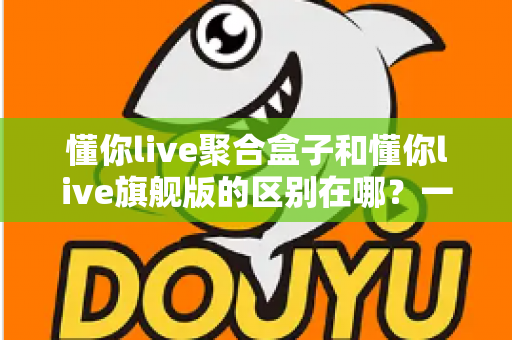 懂你live聚合盒子和懂你live旗舰版的区别在哪？一文看懂两大版本的功能差异与选购指南