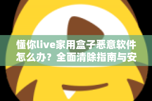 懂你live家用盒子恶意软件怎么办?全面清除指南与安全防护建议,帮你彻底摆脱设备安全困扰 懂你live家用盒子恶意软件怎么办?全面清除指南与安全防护建议,帮你彻底摆脱设备安全困扰