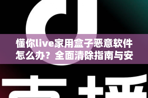 懂你live家用盒子恶意软件怎么办?全面清除指南与安全防护建议,帮你彻底摆脱设备安全困扰 懂你live家用盒子恶意软件怎么办?全面清除指南与安全防护建议,帮你彻底摆脱设备安全困扰
