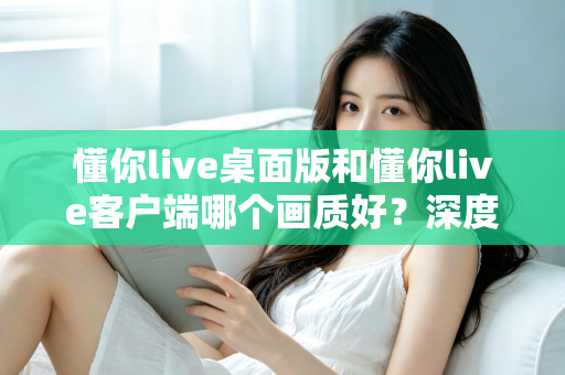 懂你live桌面版和懂你live客户端哪个画质好?深度对比解析助你选出最佳观看方案 懂你live桌面版和懂你live客户端哪个画质好?深度对比解析助你选出最佳观看方案